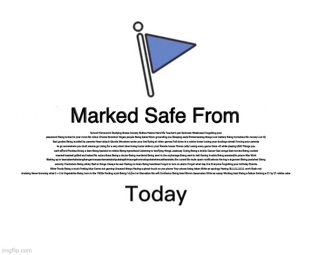 Marked Safe From | School Homework Studying Stress Anxiety Bullies Haters Hard life Teacher's pet Sickness Weakness Forgetting your password Being locked in your room No robux Chores Boredom Vegan people Being hated Mom grounding you Sleeping early Embarrassing things Low battery Being homeless No money Low IQ Bad grades Being scolded by parents Heart attack Ghosts Monsters under your bed Dying at video games Fall down in a roblox tower Losing your duolingo streak Forcing your parents to go somewhere you don't wanna go Living for a very short time Going home while in your friends house Phone calls Losing every game Draw +8 while playing UNO Things you can't afford Phobias Doing a dare Being banned on roblox Being hypnotized Listening to terrifying things Jealousy Crying Being a brokie Cancer Sad songs Sad movies Being cooked roasted toasted grilled and baked No subscribers Being a doctor Being murdered Being sent to the orphanage Being sent to hell Having trouble Being arrested/in prison War Work Waking up in taumatawhakatangihangamoauauotamateaturipukakapikimaungahoronukupokaiwhenuakitanatahu Be cursed Be mute spam notifications Having a argument Being punished Being unlucky Pranksters Being stinky Bad at things Always be sad Having no brain Being heartless Forgot to turn on alarm Forgot what day it is Everyone forgetting your birthday Exam's Bitter foods Being a noob Feeling blue Game not gaming Unsaved things Having a ghost touch on you phone Your phone being taken Write an apology Having XLLLLLLLLLL work Brain not braining Never knowing what 2 + 2 is Vegetables Being born in the 1900s Finding a job Being ᠻꪊᨶƙꫀᦔ at Starvation No wifi Confusion Being tired Worst classmates Write an essay Working hard Being a failure Solving a 21 by 21 rubiks cube | image tagged in memes,marked safe from | made w/ Imgflip meme maker