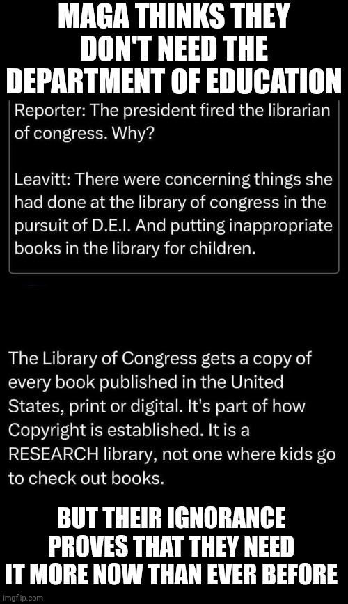 Has No One In The Cult Of Maga EVER Read A Book About REAL American History Or Even How Our Government Works?  it's retorical | MAGA THINKS THEY DON'T NEED THE DEPARTMENT OF EDUCATION; BUT THEIR IGNORANCE PROVES THAT THEY NEED IT MORE NOW THAN EVER BEFORE | image tagged in memes,maga,ignorance,knowledge is power,universal knowledge,wake up | made w/ Imgflip meme maker