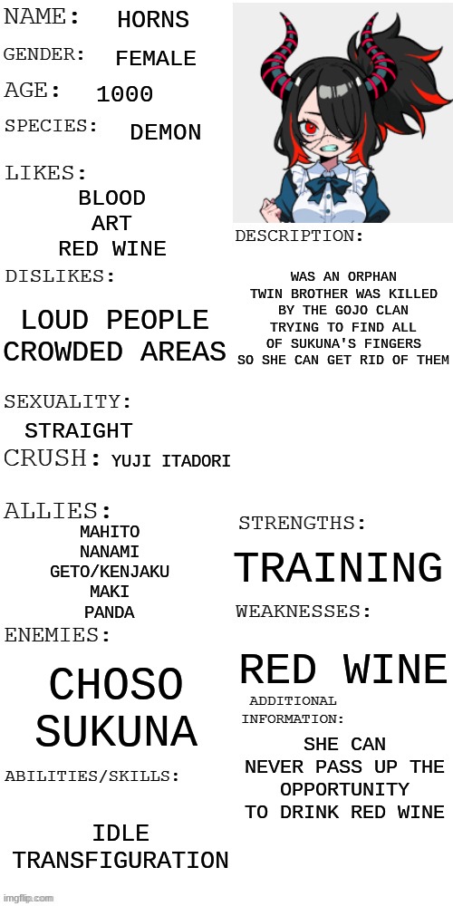 Me | HORNS; FEMALE; 1000; DEMON; BLOOD
ART
RED WINE; WAS AN ORPHAN
TWIN BROTHER WAS KILLED BY THE GOJO CLAN
TRYING TO FIND ALL OF SUKUNA'S FINGERS SO SHE CAN GET RID OF THEM; LOUD PEOPLE
CROWDED AREAS; STRAIGHT; YUJI ITADORI; MAHITO
NANAMI
GETO/KENJAKU
MAKI
PANDA; TRAINING; RED WINE; CHOSO
SUKUNA; SHE CAN NEVER PASS UP THE OPPORTUNITY TO DRINK RED WINE; IDLE TRANSFIGURATION | image tagged in oc,anime,meme | made w/ Imgflip meme maker