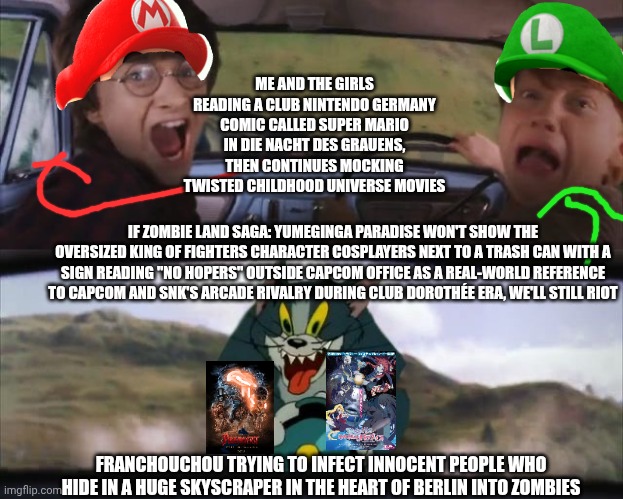 Tom chasing Harry and Ron Weasly | ME AND THE GIRLS READING A CLUB NINTENDO GERMANY COMIC CALLED SUPER MARIO IN DIE NACHT DES GRAUENS, THEN CONTINUES MOCKING TWISTED CHILDHOOD UNIVERSE MOVIES; IF ZOMBIE LAND SAGA: YUMEGINGA PARADISE WON'T SHOW THE OVERSIZED KING OF FIGHTERS CHARACTER COSPLAYERS NEXT TO A TRASH CAN WITH A SIGN READING "NO HOPERS" OUTSIDE CAPCOM OFFICE AS A REAL-WORLD REFERENCE TO CAPCOM AND SNK'S ARCADE RIVALRY DURING CLUB DOROTHÉE ERA, WE'LL STILL RIOT; FRANCHOUCHOU TRYING TO INFECT INNOCENT PEOPLE WHO HIDE IN A HUGE SKYSCRAPER IN THE HEART OF BERLIN INTO ZOMBIES | image tagged in tom chasing harry and ron weasly,king of fighters,poohniverse,capcom,zombieland saga,german | made w/ Imgflip meme maker