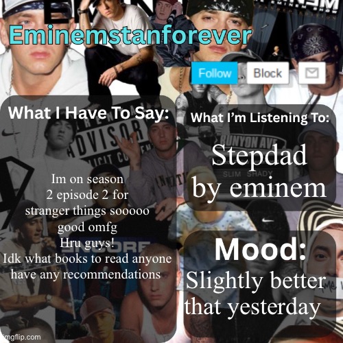 Eminemstanforever's Announcement Template | Im on season 2 episode 2 for stranger things sooooo good omfg
Hru guys!
Idk what books to read anyone have any recommendations; Stepdad by Eminem; Slightly better that yesterday | image tagged in eminemstanforever's announcement template | made w/ Imgflip meme maker
