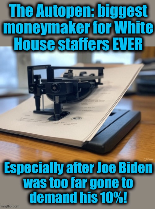 White House Autopen | The Autopen: biggest
moneymaker for White
House staffers EVER; Especially after Joe Biden
was too far gone to
demand his 10%! | image tagged in white house autopen,memes,joe biden,corruption,democrats,pardons | made w/ Imgflip meme maker