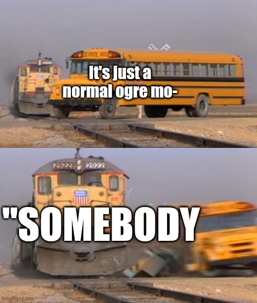 A train hitting a school bus | It's just a normal ogre mo-; "SOMEBODY | image tagged in a train hitting a school bus | made w/ Imgflip meme maker