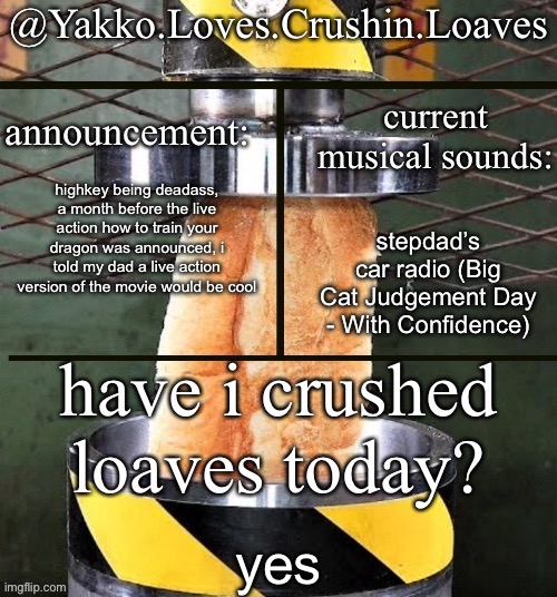 crushing a loaf announcement | highkey being deadass, a month before the live action how to train your dragon was announced, i told my dad a live action version of the movie would be cool; stepdad’s car radio (Big Cat Judgement Day - With Confidence); yes | image tagged in crushing a loaf announcement | made w/ Imgflip meme maker