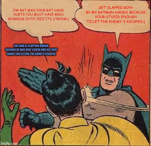 Batman Slapping Robin Meme | OW BAT MAN YOUR BAT HAND HURTS YOU MUST HAVE BEEN WORKING OUT!!! JEEZ ITS STRONG:(; GET SLAPPED BOY!! BY MY BATMAN HANDS BECAUSE YOUR STUPID ENOUGH TO LET THE ENEMY'S ESCAPED:(; BAT MAN IS SLAPPING ROBBIN BECAUSE HE WAS VERY STUPID AND NOT VERY SMART FOR LETTING THE ENEMY'S ESCAPED. | image tagged in memes,batman slapping robin | made w/ Imgflip meme maker