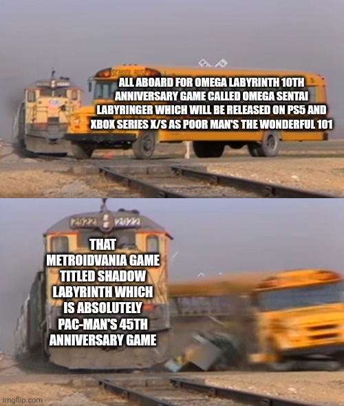 A train hitting a school bus | ALL ABOARD FOR OMEGA LABYRINTH 10TH ANNIVERSARY GAME CALLED OMEGA SENTAI LABYRINGER WHICH WILL BE RELEASED ON PS5 AND XBOX SERIES X/S AS POOR MAN'S THE WONDERFUL 101; THAT METROIDVANIA GAME TITLED SHADOW LABYRINTH WHICH IS ABSOLUTELY PAC-MAN'S 45TH ANNIVERSARY GAME | image tagged in a train hitting a school bus,pacman,omega labyrinth,anniversary | made w/ Imgflip meme maker