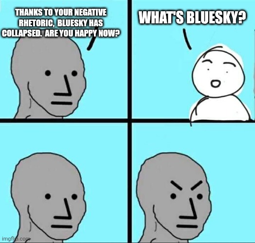 NPC Meme | THANKS TO YOUR NEGATIVE RHETORIC,  BLUESKY HAS COLLAPSED.  ARE YOU HAPPY NOW? WHAT'S BLUESKY? | image tagged in npc meme,funny memes | made w/ Imgflip meme maker