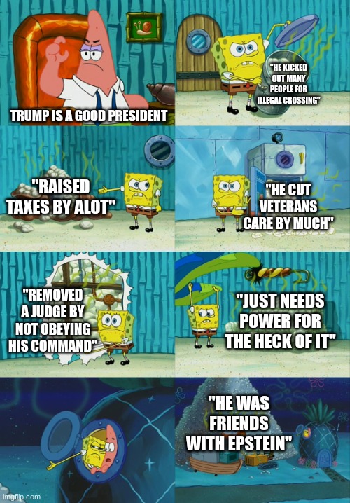 still think he's a good president, PAL?! | "HE KICKED OUT MANY PEOPLE FOR ILLEGAL CROSSING"; TRUMP IS A GOOD PRESIDENT; "RAISED TAXES BY ALOT"; "HE CUT VETERANS CARE BY MUCH"; "REMOVED A JUDGE BY NOT OBEYING HIS COMMAND"; "JUST NEEDS POWER FOR THE HECK OF IT"; "HE WAS FRIENDS WITH EPSTEIN" | image tagged in spongebob diapers meme | made w/ Imgflip meme maker