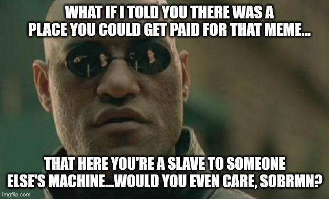 Matrix Morpheus Meme | WHAT IF I TOLD YOU THERE WAS A PLACE YOU COULD GET PAID FOR THAT MEME... THAT HERE YOU'RE A SLAVE TO SOMEONE ELSE'S MACHINE...WOULD YOU EVEN | image tagged in memes,matrix morpheus | made w/ Imgflip meme maker