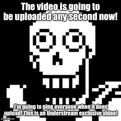 It’s on the way! | The video is going to be uploaded any second now! I’m going to ping everyone when it does upload! This is an Understream exclusive video! | image tagged in papyrus undertale | made w/ Imgflip meme maker