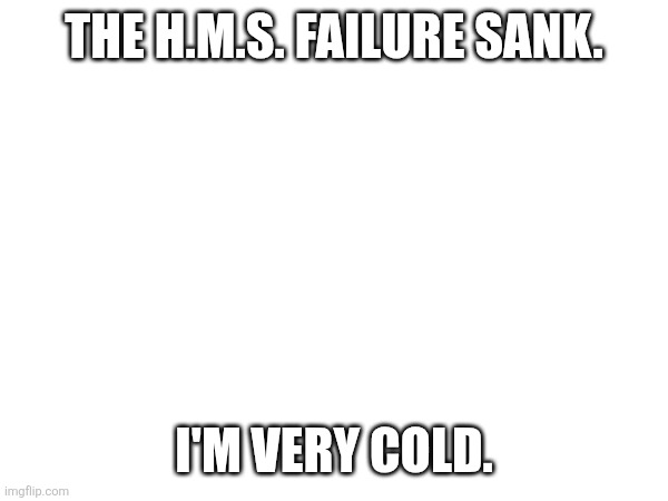 THE H.M.S. FAILURE SANK. I'M VERY COLD. | made w/ Imgflip meme maker