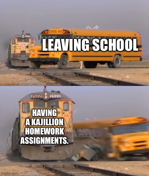 A train hitting a school bus | LEAVING SCHOOL; HAVING A KAJILLION HOMEWORK ASSIGNMENTS. | image tagged in a train hitting a school bus | made w/ Imgflip meme maker