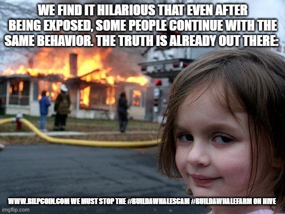 Disaster Girl Meme | WE FIND IT HILARIOUS THAT EVEN AFTER BEING EXPOSED, SOME PEOPLE CONTINUE WITH THE SAME BEHAVIOR. THE TRUTH IS ALREADY OUT THERE:; WWW.BILPCOIN.COM WE MUST STOP THE #BUILDAWHALESCAM #BUILDAWHALEFARM ON HIVE | image tagged in memes,disaster girl | made w/ Imgflip meme maker