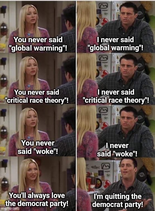 He finally gets it | You never said
"global warming"! I never said
"global warming"! I never said
"critical race theory"! You never said
"critical race theory"! You never
said "woke"! I never
said "woke"! You'll always love
the democrat party! I'm quitting the
democrat party! | image tagged in phoebe joey,memes,democrats,woke,critical race theory,lies | made w/ Imgflip meme maker