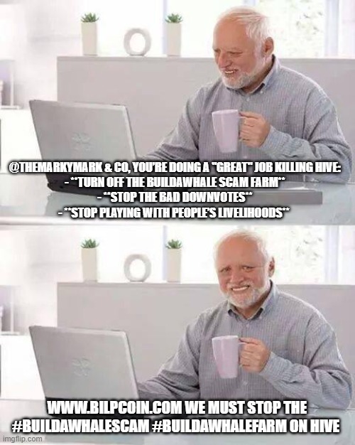 Hide the Pain Harold Meme | @THEMARKYMARK & CO, YOU’RE DOING A "GREAT" JOB KILLING HIVE:  

- **TURN OFF THE BUILDAWHALE SCAM FARM**  
- **STOP THE BAD DOWNVOTES**  
- **STOP PLAYING WITH PEOPLE’S LIVELIHOODS**; WWW.BILPCOIN.COM WE MUST STOP THE #BUILDAWHALESCAM #BUILDAWHALEFARM ON HIVE | image tagged in memes,hide the pain harold | made w/ Imgflip meme maker