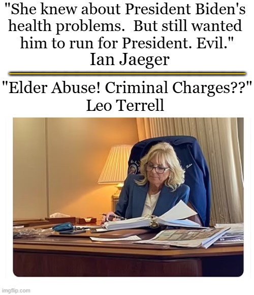 Jill Biden ‘could face criminal charges following ex-president’s cancer diagnosis’ -- The Telegraph | "She knew about President Biden's 
health problems.  But still wanted 
him to run for President. Evil."; _____________________; Ian Jaeger; "Elder Abuse! Criminal Charges??"
Leo Terrell | image tagged in jill biden,elder abuse,abuse,joe biden,bad wife,what gives people feelings of power | made w/ Imgflip meme maker