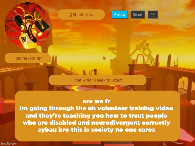 /j | are we fr
im going through the uh volunteer training video
and they're teaching you how to treat people who are disabled and neurodivergent correctly
sybau bro this is society no one cares | image tagged in shedletsky's template | made w/ Imgflip meme maker