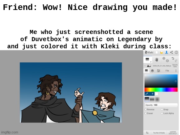 This is what I do in my free time at school. (The original scene is by Duvetbox in the Legendary animatic) | Me who just screenshotted a scene of Duvetbox's animatic on Legendary by and just colored it with Kleki during class:; Friend: Wow! Nice drawing you made! | image tagged in blank white template,boredom | made w/ Imgflip meme maker