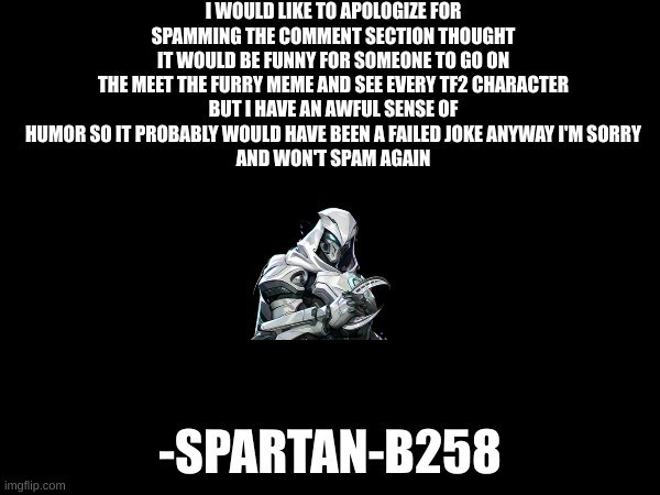 apology | I WOULD LIKE TO APOLOGIZE FOR SPAMMING THE COMMENT SECTION THOUGHT IT WOULD BE FUNNY FOR SOMEONE TO GO ON THE MEET THE FURRY MEME AND SEE EVERY TF2 CHARACTER
BUT I HAVE AN AWFUL SENSE OF HUMOR SO IT PROBABLY WOULD HAVE BEEN A FAILED JOKE ANYWAY I'M SORRY
AND WON'T SPAM AGAIN; -SPARTAN-B258 | image tagged in the moon haunts you,idk | made w/ Imgflip meme maker