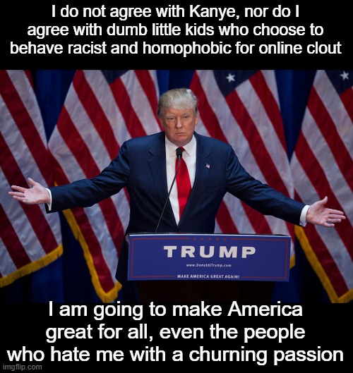 Donald Trump | I do not agree with Kanye, nor do I agree with dumb little kids who choose to behave racist and homophobic for online clout I am going to ma | image tagged in donald trump | made w/ Imgflip meme maker