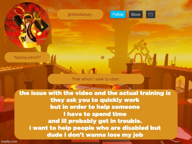 shedletsky's template | the issue with the video and the actual training is
they ask you to quickly work
but in order to help someone
I have to spend time
and ill probably get in trouble.
i want to help people who are disabled but
dude I don't wanna lose my job | image tagged in shedletsky's template | made w/ Imgflip meme maker