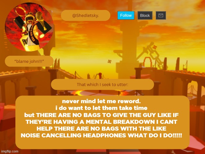 shedletsky's template | never mind let me reword.
i do want to let them take time
but THERE ARE NO BAGS TO GIVE THE GUY LIKE IF THEY'RE HAVING A MENTAL BREAKDOWN I CANT HELP THERE ARE NO BAGS WITH THE LIKE NOISE CANCELLING HEADPHONES WHAT DO I DO!!!!! | image tagged in shedletsky's template | made w/ Imgflip meme maker
