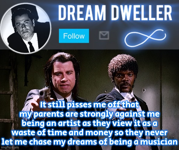 Quentin's Pulp Fiction template | It still pisses me off that my parents are strongly against me being an artist as they view it as a waste of time and money so they never let me chase my dreams of being a musician | image tagged in quentin's pulp fiction template | made w/ Imgflip meme maker