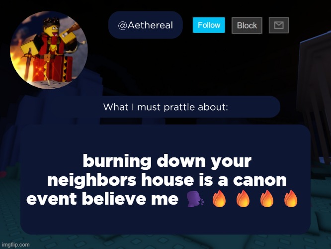 DO NOT DO THIS THIS IS A JOKE FOR LEGAL REASONS I WILL NOT BE RESPONSIBLE IF YOU COMMIT ANY CRIME. | burning down your neighbors house is a canon event believe me 🗣️🔥🔥🔥🔥 | image tagged in aethereal's forsaken template | made w/ Imgflip meme maker