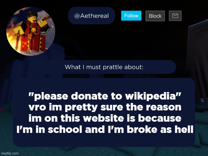 aethereal's forsaken template | "please donate to wikipedia"
vro im pretty sure the reason im on this website is because I'm in school and I'm broke as hell | image tagged in aethereal's forsaken template | made w/ Imgflip meme maker