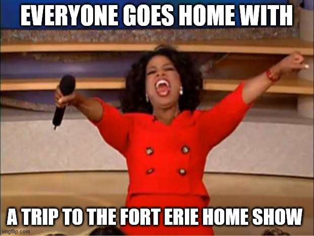 Oprah You Get A | EVERYONE GOES HOME WITH; A TRIP TO THE FORT ERIE HOME SHOW | image tagged in memes,oprah you get a | made w/ Imgflip meme maker