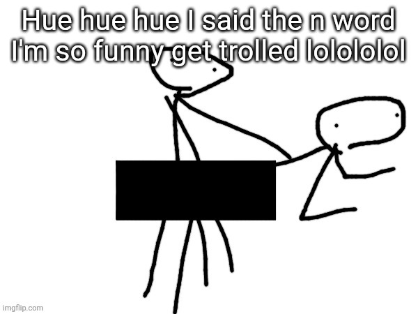 Fukckinnggng | Hue hue hue I said the n word I'm so funny get trolled lolololol | image tagged in fukckinnggng | made w/ Imgflip meme maker