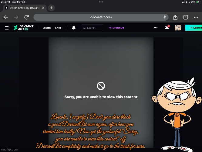 Lincoln's angry. | Lincoln: [angrily] Don't you dare block a good DeviantArt user again, after how you treated him badly! Now get the godawful “Sorry, you are unable to view this content” off DeviantArt completely and make it go to the trash for sure. | image tagged in angry,lincoln loud,protest,deviantart,the loud house,autism | made w/ Imgflip meme maker