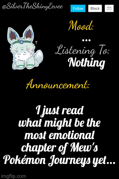 Link and context in comments... | ... Nothing; I just read what might be the most emotional chapter of Mew's Pokémon Journeys yet... | image tagged in silvertheshinyeevee announcement temp v4 | made w/ Imgflip meme maker