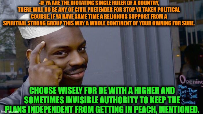 -Hold an airy hand. | -IF YA ARE THE DICTATING SINGLE RULER OF A COUNTRY, THERE WILL NO BE ANY OF CIVIL PRETENDER FOR STOP YA TAKEN POLITICAL COURSE. IF YA HAVE SAME TIME A RELIGIOUS SUPPORT FROM A SPIRITUAL STRONG GROUP THIS WAY A WHOLE CONTINENT OF YOUR OWNING FOR SURE. CHOOSE WISELY FOR BE WITH A HIGHER AND SOMETIMES INVISIBLE AUTHORITY TO KEEP THE PLANS INDEPENDENT FROM GETTING IN PEACH, MENTIONED. | image tagged in memes,roll safe think about it,dictator,yeah if you could,god religion universe,tech support | made w/ Imgflip meme maker