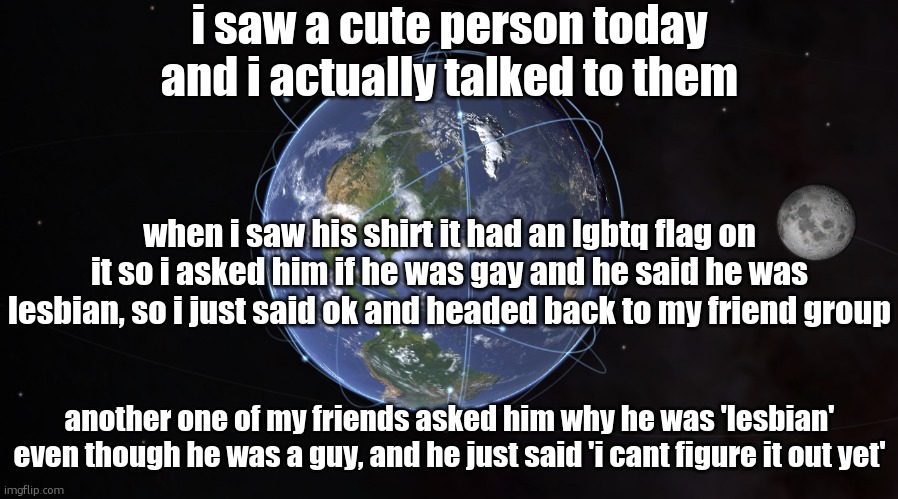 your exact location | i saw a cute person today and i actually talked to them; when i saw his shirt it had an lgbtq flag on it so i asked him if he was gay and he said he was lesbian, so i just said ok and headed back to my friend group; another one of my friends asked him why he was 'lesbian' even though he was a guy, and he just said 'i cant figure it out yet' | image tagged in your exact location | made w/ Imgflip meme maker