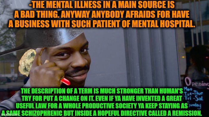 -Welcome for an endless escaping. | -THE MENTAL ILLNESS IN A MAIN SOURCE IS A BAD THING. ANYWAY ANYBODY AFRAIDS FOR HAVE A BUSINESS WITH SUCH PATIENT OF MENTAL HOSPITAL. THE DESCRIPTION OF A TERM IS MUCH STRONGER THAN HUMAN'S TRY FOR PUT A CHANGE ON IT. EVEN IF YA HAVE INVENTED A GREAT USEFUL LAW FOR A WHOLE PRODUCTIVE SOCIETY YA KEEP STAYING AS A SAME SCHIZOPHRENIC BUT INSIDE A HOPEFUL DIRECTIVE CALLED A REMISSION. | image tagged in memes,roll safe think about it,mental illness,terms and conditions,i am above the law,naked and afraid | made w/ Imgflip meme maker