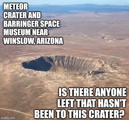 I've Been Four Times But It Doesn't Change So You Only Need To Go Once.  Oh, And, Stop In And See "The Thing" Along Your Way | METEOR CRATER AND BARRINGER SPACE MUSEUM NEAR WINSLOW, ARIZONA; IS THERE ANYONE LEFT THAT HASN'T BEEN TO THIS CRATER? | image tagged in meteor,fascinating,winslow arizona,arizona,memes,check it out | made w/ Imgflip meme maker
