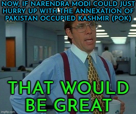 Now, If Narendra Modi Could Just Hurry Up With The Annexation Of Pakistan Occupied Kashmir (Pok), That Would Be Great. | NOW, IF NARENDRA MODI COULD JUST
HURRY UP WITH THE ANNEXATION OF
PAKISTAN OCCUPIED KASHMIR (POK); THAT WOULD
BE GREAT | image tagged in memes,that would be great,narendra modi,nuclear war,islamic terrorism,pakistan | made w/ Imgflip meme maker