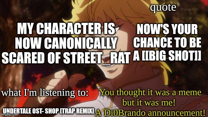AAAAAA (hopefully the quote is good enough cuz I forgor sans of relevance) | MY CHARACTER IS NOW CANONICALLY SCARED OF STREET_RAT; NOW'S YOUR CHANCE TO BE A [[BIG SHOT]]; UNDERTALE OST- SHOP [TRAP REMIX] | image tagged in di0brando announcement template | made w/ Imgflip meme maker