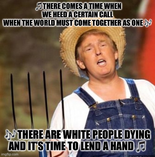 Live Aid Trump style | 🎵THERE COMES A TIME WHEN WE HEED A CERTAIN CALL
WHEN THE WORLD MUST COME TOGETHER AS ONE 🎶; 🎶 THERE ARE WHITE PEOPLE DYING
AND IT’S TIME TO LEND A HAND 🎵 | image tagged in trump farmer,memes | made w/ Imgflip meme maker