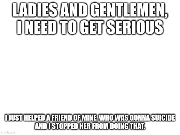 thank you god | LADIES AND GENTLEMEN, I NEED TO GET SERIOUS; I JUST HELPED A FRIEND OF MINE, WHO WAS GONNA SUICIDE
AND I STOPPED HER FROM DOING THAT. | image tagged in stop | made w/ Imgflip meme maker