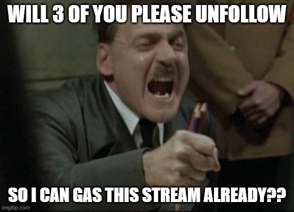LEAVE!!! | WILL 3 OF YOU PLEASE UNFOLLOW; SO I CAN GAS THIS STREAM ALREADY?? | image tagged in hitler downfall | made w/ Imgflip meme maker