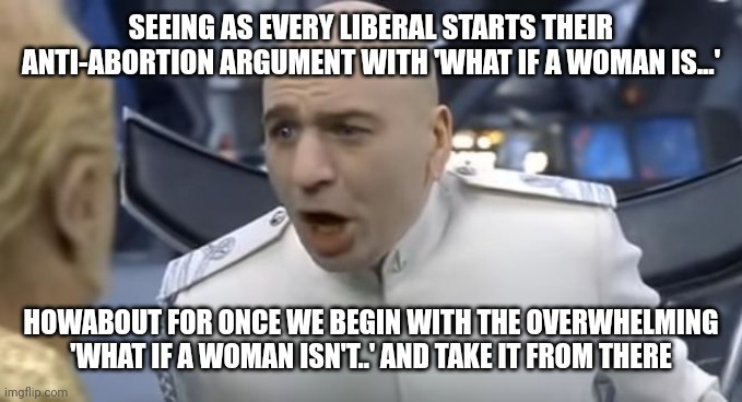 How About No!! | SEEING AS EVERY LIBERAL STARTS THEIR ANTI-ABORTION ARGUMENT WITH 'WHAT IF A WOMAN IS...'; HOWABOUT FOR ONCE WE BEGIN WITH THE OVERWHELMING 'WHAT IF A WOMAN ISN'T..' AND TAKE IT FROM THERE | image tagged in how about no | made w/ Imgflip meme maker