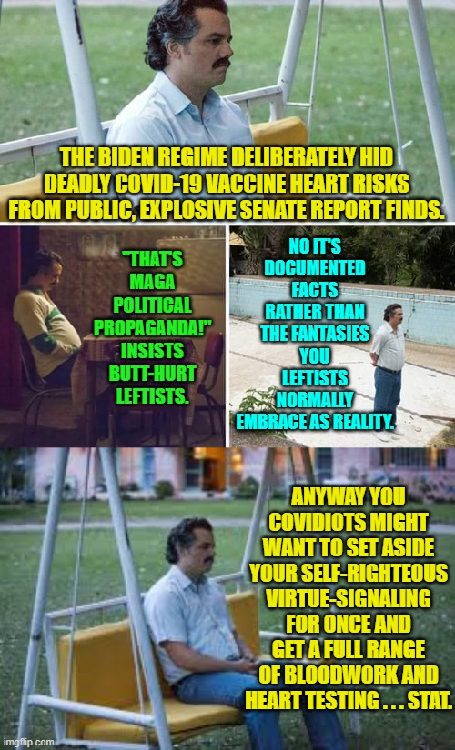 Yeah, you might as well learn what if any physical damage you are dealing with now. | NO IT'S DOCUMENTED FACTS RATHER THAN THE FANTASIES YOU LEFTISTS NORMALLY EMBRACE AS REALITY. THE BIDEN REGIME DELIBERATELY HID DEADLY COVID-19 VACCINE HEART RISKS FROM PUBLIC, EXPLOSIVE SENATE REPORT FINDS. "THAT'S MAGA POLITICAL PROPAGANDA!" INSISTS BUTT-HURT LEFTISTS. ANYWAY YOU COVIDIOTS MIGHT WANT TO SET ASIDE YOUR SELF-RIGHTEOUS VIRTUE-SIGNALING FOR ONCE AND GET A FULL RANGE OF BLOODWORK AND HEART TESTING . . . STAT. | image tagged in sad pablo escobar | made w/ Imgflip meme maker