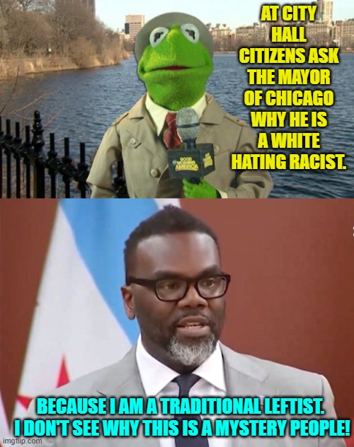 Wouldn't the truth be refreshing? | AT CITY HALL CITIZENS ASK THE MAYOR OF CHICAGO WHY HE IS A WHITE HATING RACIST. BECAUSE I AM A TRADITIONAL LEFTIST.  I DON'T SEE WHY THIS IS A MYSTERY PEOPLE! | image tagged in kermit news report | made w/ Imgflip meme maker