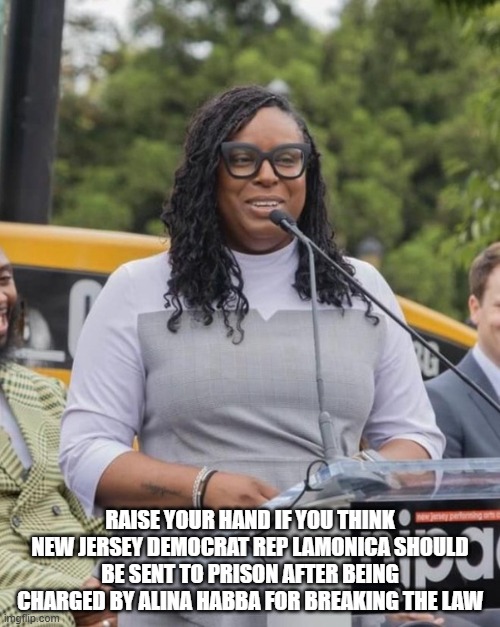 Raise your hand if you think New Jersey Democrat Rep LaMonica should be sent to Prison after being charged by Alina Habba for br | RAISE YOUR HAND IF YOU THINK NEW JERSEY DEMOCRAT REP LAMONICA SHOULD BE SENT TO PRISON AFTER BEING CHARGED BY ALINA HABBA FOR BREAKING THE LAW | image tagged in lamonica | made w/ Imgflip meme maker