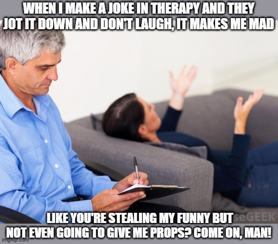 Therapy | WHEN I MAKE A JOKE IN THERAPY AND THEY JOT IT DOWN AND DON'T LAUGH, IT MAKES ME MAD; LIKE YOU'RE STEALING MY FUNNY BUT NOT EVEN GOING TO GIVE ME PROPS? COME ON, MAN! | image tagged in therapist notes,therapy | made w/ Imgflip meme maker