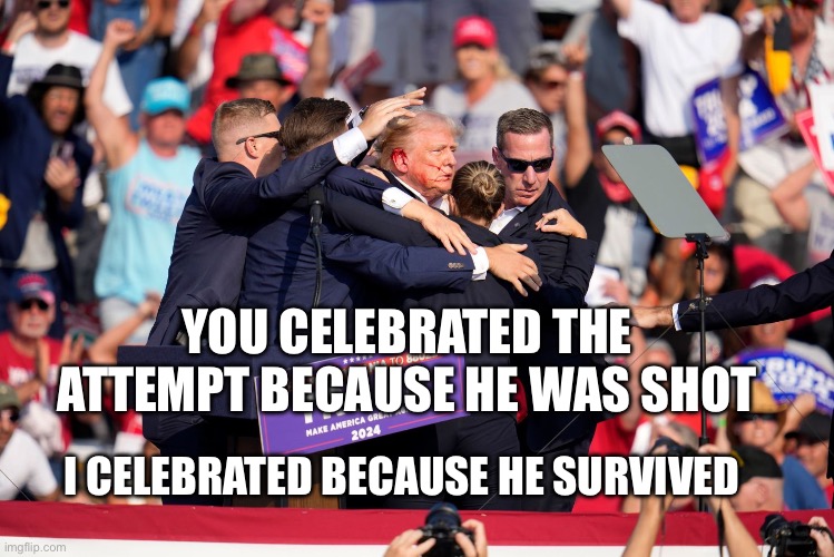 We are not the same | YOU CELEBRATED THE ATTEMPT BECAUSE HE WAS SHOT; I CELEBRATED BECAUSE HE SURVIVED | image tagged in trump shot,trump 2024 | made w/ Imgflip meme maker