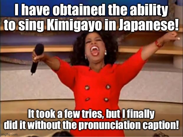 I did it! It even sounds right on, too! | I have obtained the ability to sing Kimigayo in Japanese! It took a few tries, but I finally did it without the pronunciation caption! | image tagged in memes,oprah you get a | made w/ Imgflip meme maker