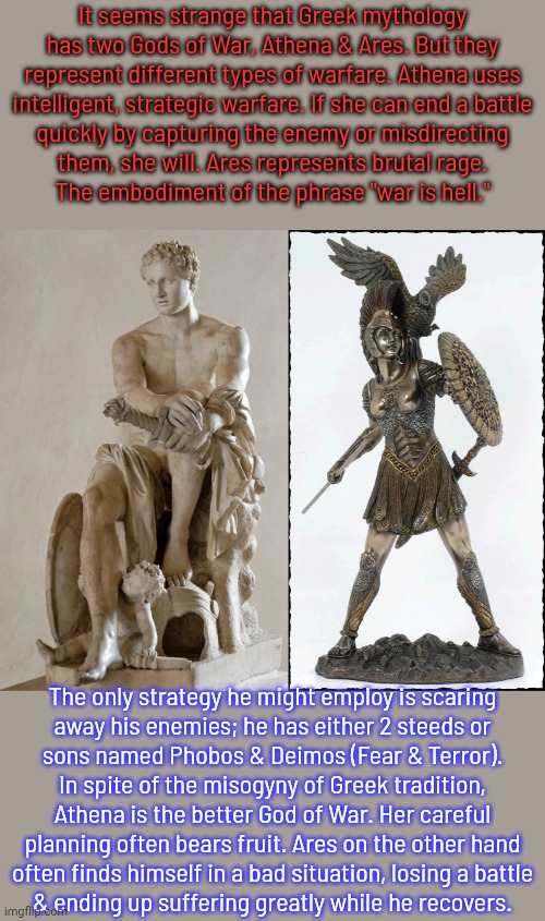 Sir Patrick Morgan is too smart to be Ares. | It seems strange that Greek mythology has two Gods of War, Athena & Ares. But they represent different types of warfare. Athena uses
intelligent, strategic warfare. If she can end a battle
quickly by capturing the enemy or misdirecting
them, she will. Ares represents brutal rage.
The embodiment of the phrase "war is hell."; The only strategy he might employ is scaring
away his enemies; he has either 2 steeds or
sons named Phobos & Deimos (Fear & Terror).
In spite of the misogyny of Greek tradition,
Athena is the better God of War. Her careful
planning often bears fruit. Ares on the other hand
often finds himself in a bad situation, losing a battle
& ending up suffering greatly while he recovers. | image tagged in athena minerva goddes justice victory wisdom trade art strategy | made w/ Imgflip meme maker